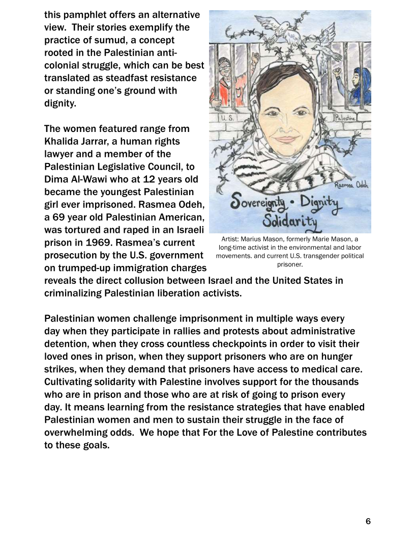 this pamphlet offers an alternative
view. Their stories exemplify the
practice of sumud, a concept
rooted in the Palestinian anti-
colonial struggle, which can be best
translated as steadfast resistance
or standing one’s ground with
dignity.

The women featured range from
Khalida Jarrar, a human rights
lawyer and a member of the
Palestinian Legislative Council, to
Dima Al-Wawi who at 12 years old
became the youngest Palestinian
girl ever imprisoned. Rasmea Odeh,
a 69 year old Palestinian American,
was tortured and raped in an Israeli
prison in 1969. Rasmea’s current

 

Artist: Marius Mason, formerly Marie Mason, @
; longetime activist in the environmental and labor
prosecution by the U.S. government movements. and current U.S. transgender political

on trumped-up immigration charges prisoner,

reveals the direct collusion between Israel and the United States in
criminalizing Palestinian liberation activists.

Palestinian women challenge imprisonment in multiple ways every

day when they participate in rallies and protests about administrative
detention, when they cross countless checkpoints in order to visit their
loved ones in prison, when they support prisoners who are on hunger
strikes, when they demand that prisoners have access to medical care.
Cultivating solidarity with Palestine involves support for the thousands
who are in prison and those who are at risk of going to prison every
day. It means learning from the resistance strategies that have enabled
Palestinian women and men to sustain their struggle in the face of
overwhelming odds. We hope that For the Love of Palestine contributes
to these goals.
